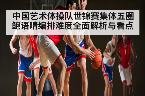 中国艺术体操队世锦赛集体五圈鲍语晴编排难度全面解析与看点（LPL）